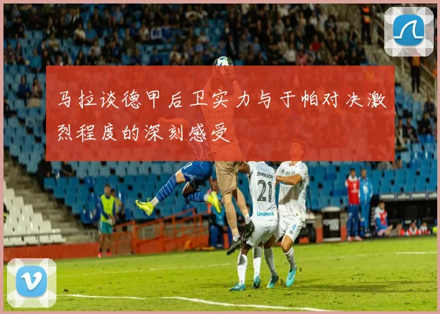 马拉谈德甲后卫实力与于帕对决激烈程度的深刻感受