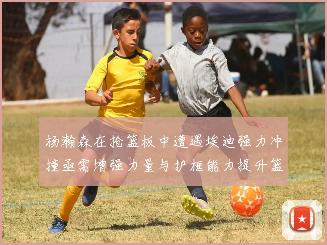 杨瀚森在抢篮板中遭遇埃迪强力冲撞亟需增强力量与护框能力提升篮板表现