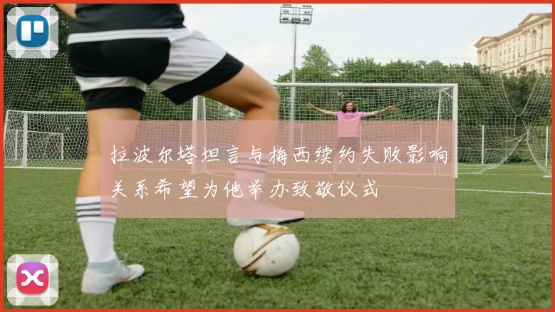 拉波尔塔坦言与梅西续约失败影响关系希望为他举办致敬仪式
