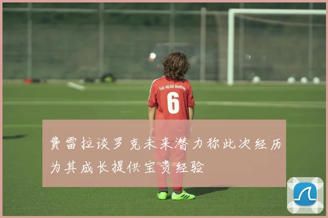 费雷拉谈罗克未来潜力称此次经历为其成长提供宝贵经验